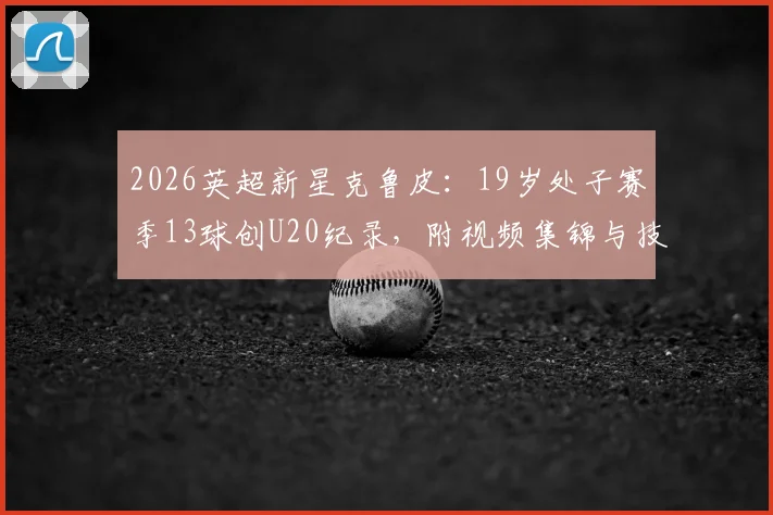 2026英超新星克鲁皮：19岁处子赛季13球创U20纪录，附视频集锦与技术特点深度解析