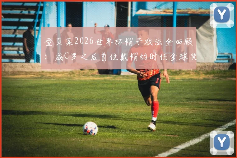 登贝莱2026世界杯帽子戏法全回顾：成C罗之后首位戴帽的时任金球奖得主，盘点四位传奇数据
