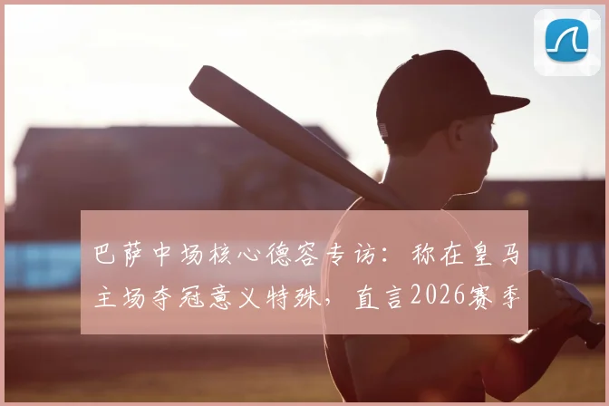 巴萨中场核心德容专访：称在皇马主场夺冠意义特殊，直言2026赛季目标直指欧冠冠军