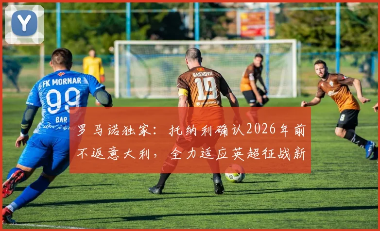 罗马诺独家：托纳利确认2026年前不返意大利，全力适应英超征战新计划