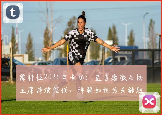 蒙特拉2026年专访：直言感激足协主席持续信任，详解如何为关键胜利全力备战