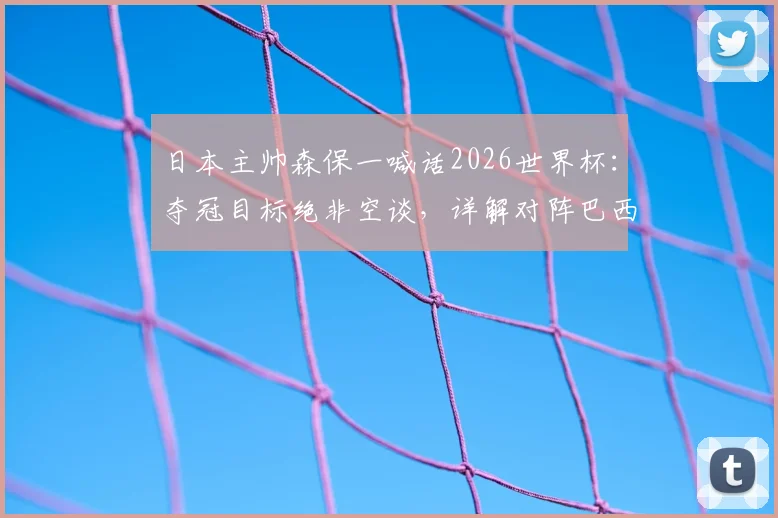 日本主帅森保一喊话2026世界杯：夺冠目标绝非空谈，详解对阵巴西队的战术机会与挑战