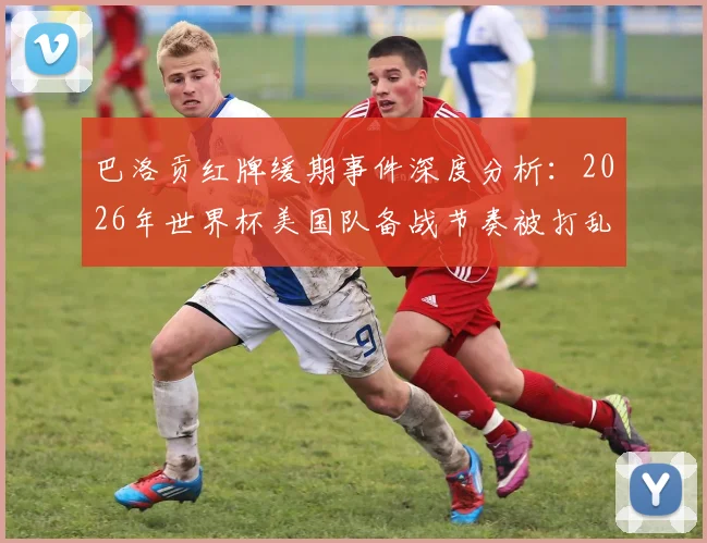 巴洛贡红牌缓期事件深度分析：2026年世界杯美国队备战节奏被打乱，球员心理压力骤增如何化解？