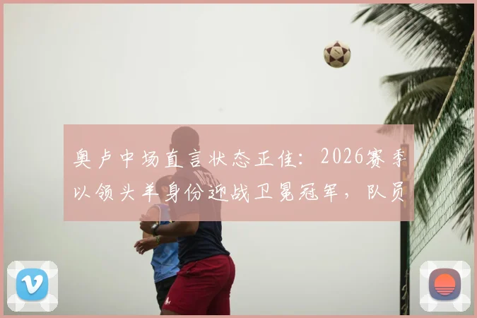 奥卢中场直言状态正佳：2026赛季以领头羊身份迎战卫冕冠军，队员分享奇妙备战心得与心态调整方法