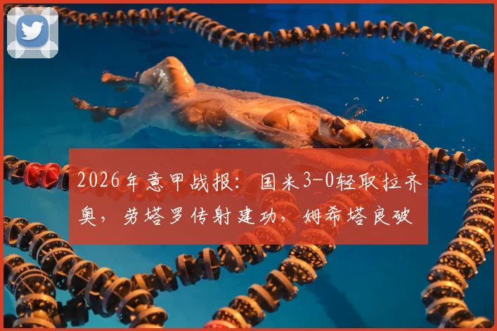 2026年意甲战报:国米3-0轻取拉齐奥,劳塔罗传射建功,姆希塔良破门精彩瞬间回顾