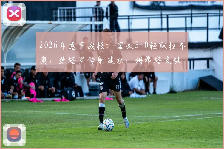 2026年意甲战报：国米3-0轻取拉齐奥，劳塔罗传射建功，姆希塔良破门精彩瞬间回顾