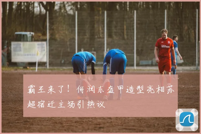 霸王来了！何润东盔甲造型亮相苏超宿迁主场引热议
