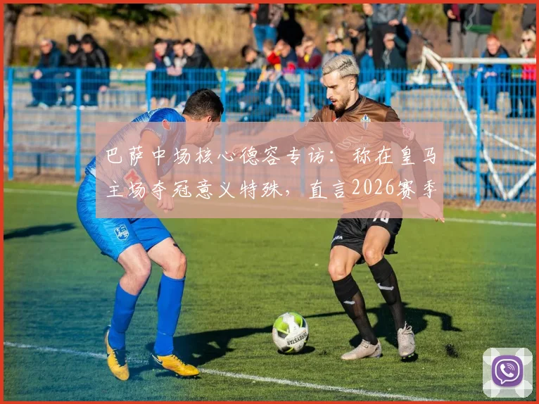巴萨中场核心德容专访:称在皇马主场夺冠意义特殊,直言2026赛季目标直指欧冠冠军