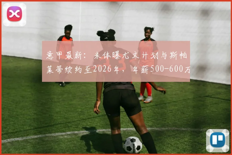 意甲最新：米体曝尤文计划与斯帕莱蒂续约至2026年，年薪500-600万欧细节解读