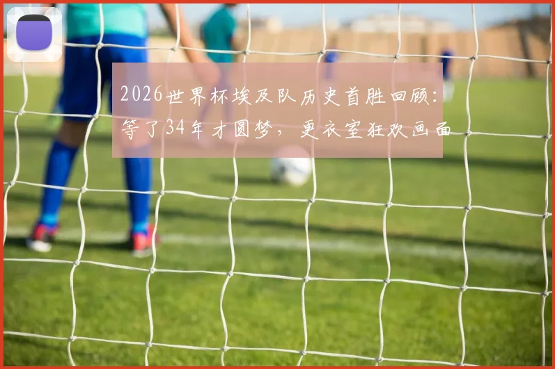 2026世界杯埃及队历史首胜回顾：等了34年才圆梦，更衣室狂欢画面全记录