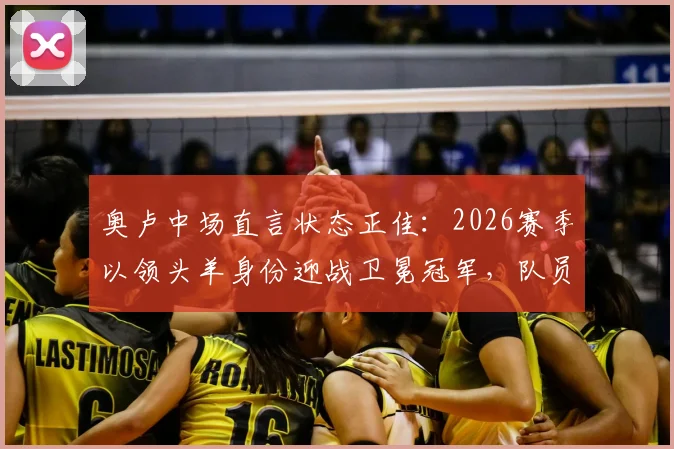 奥卢中场直言状态正佳：2026赛季以领头羊身份迎战卫冕冠军，队员分享奇妙备战心得与心态调整方法