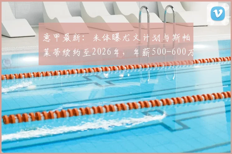 意甲最新：米体曝尤文计划与斯帕莱蒂续约至2026年，年薪500-600万欧细节解读