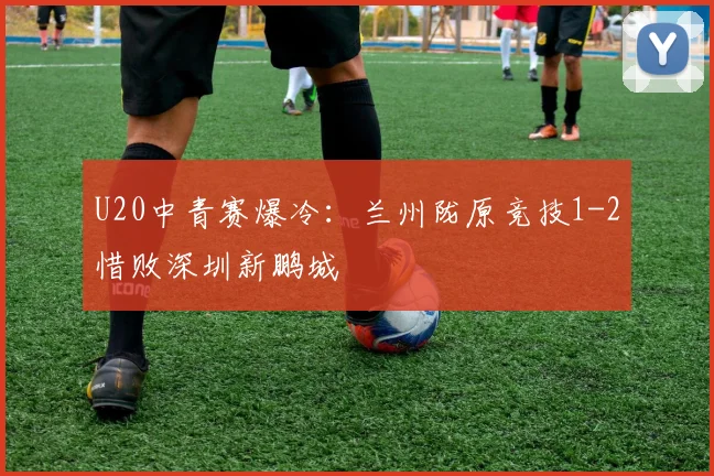 U20中青赛爆冷：兰州陇原竞技1-2惜败深圳新鹏城