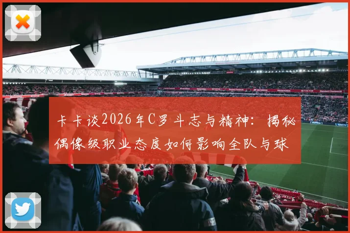 卡卡谈2026年C罗斗志与精神：揭秘偶像级职业态度如何影响全队与球迷