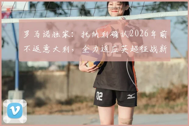 罗马诺独家：托纳利确认2026年前不返意大利，全力适应英超征战新计划