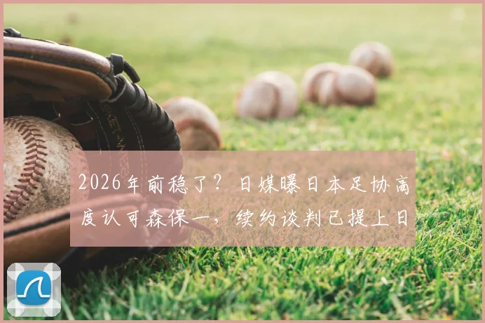 2026年前稳了？日媒曝日本足协高度认可森保一，续约谈判已提上日程