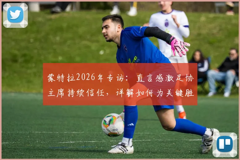 蒙特拉2026年专访：直言感激足协主席持续信任，详解如何为关键胜利全力备战
