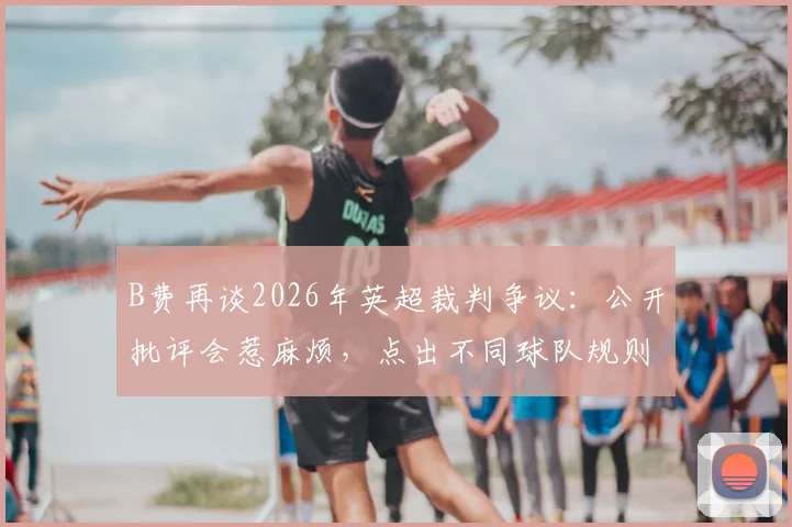 B费再谈2026年英超裁判争议：公开批评会惹麻烦，点出不同球队规则执行标准存差异
