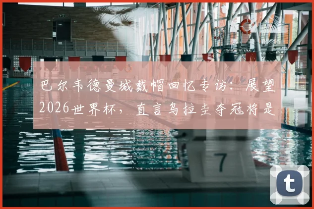 巴尔韦德曼城戴帽回忆专访：展望2026世界杯，直言乌拉圭夺冠将是最完美退役时刻