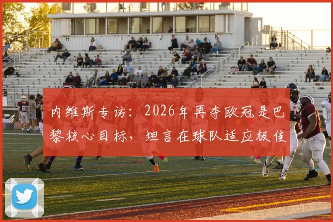 内维斯专访：2026年再夺欧冠是巴黎核心目标，坦言在球队适应极佳