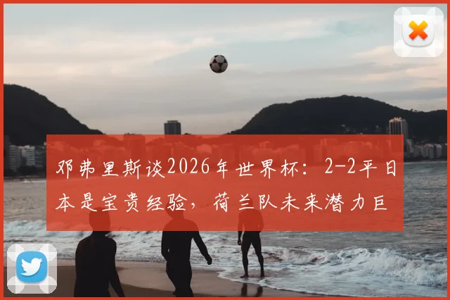邓弗里斯谈2026年世界杯:2-2平日本是宝贵经验,荷兰队未来潜力巨大