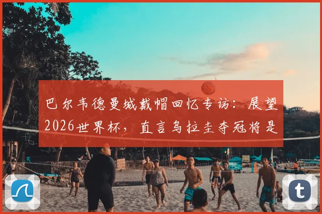 巴尔韦德曼城戴帽回忆专访：展望2026世界杯，直言乌拉圭夺冠将是最完美退役时刻