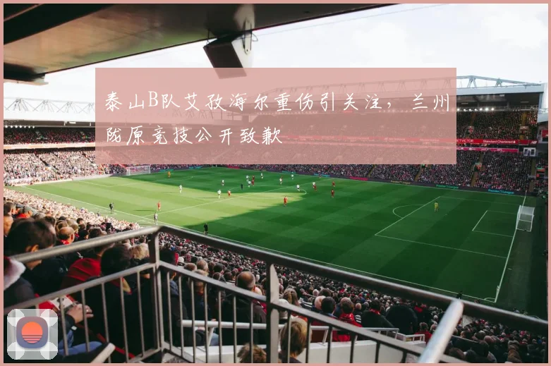 泰山B队艾孜海尔重伤引关注，兰州陇原竞技公开致歉
